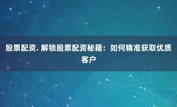 股票配资. 解锁股票配资秘籍：如何精准获取优质客户