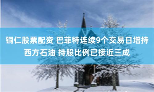 铜仁股票配资 巴菲特连续9个交易日增持西方石油 持股比例已接近三成