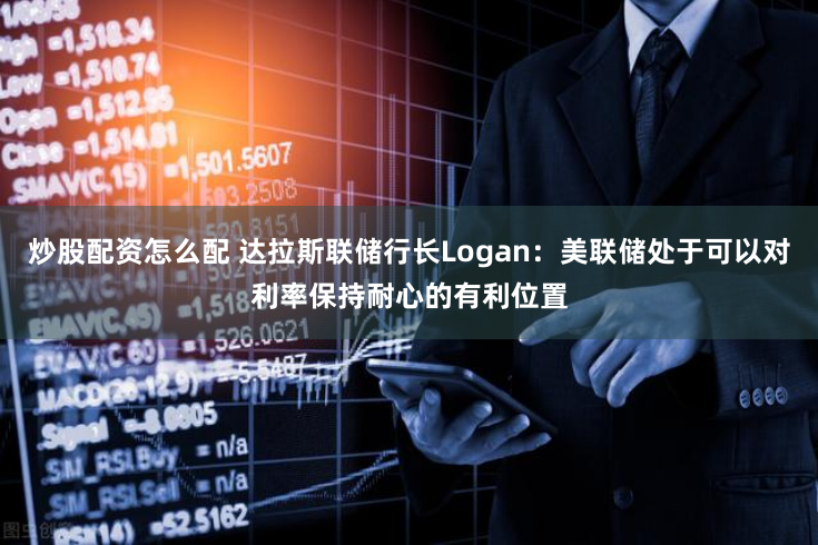 炒股配资怎么配 达拉斯联储行长Logan：美联储处于可以对利率保持耐心的有利位置