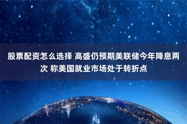 股票配资怎么选择 高盛仍预期美联储今年降息两次 称美国就业市场处于转折点