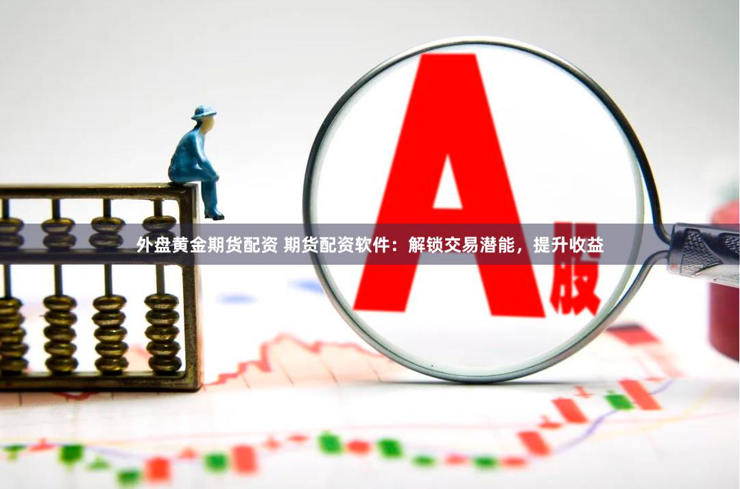 外盘黄金期货配资 期货配资软件：解锁交易潜能，提升收益