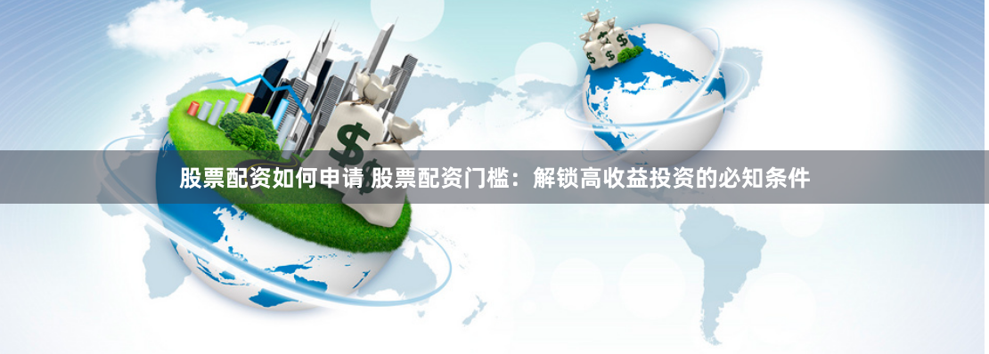 股票配资如何申请 股票配资门槛：解锁高收益投资的必知条件