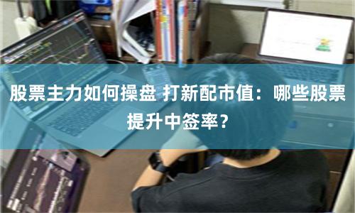 股票主力如何操盘 打新配市值：哪些股票提升中签率？
