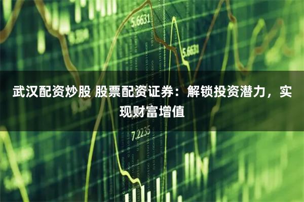 武汉配资炒股 股票配资证券：解锁投资潜力，实现财富增值