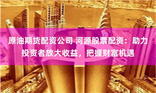原油期货配资公司 河源股票配资：助力投资者放大收益，把握财富机遇