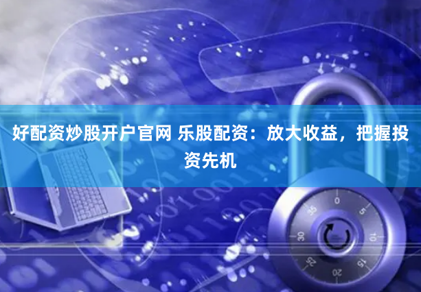 好配资炒股开户官网 乐股配资：放大收益，把握投资先机