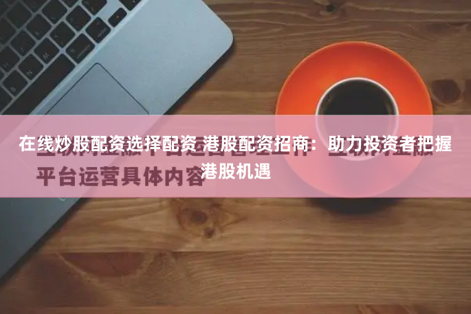 在线炒股配资选择配资 港股配资招商：助力投资者把握港股机遇