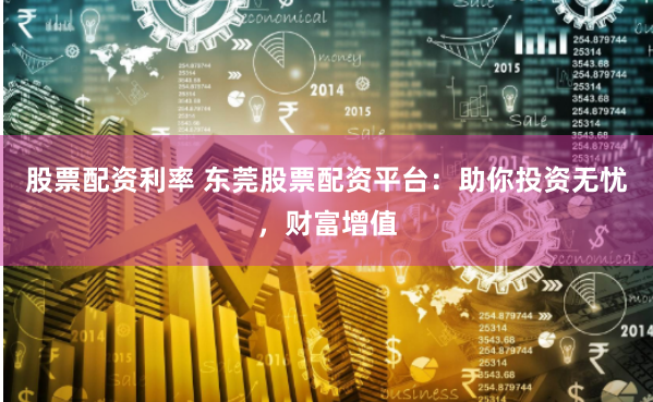 股票配资利率 东莞股票配资平台：助你投资无忧，财富增值