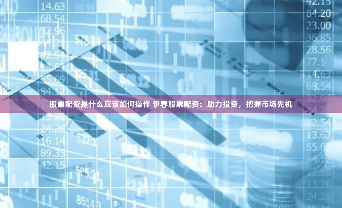 股票配资是什么应该如何操作 伊春股票配资：助力投资，把握市场先机