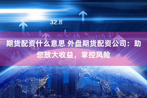 期货配资什么意思 外盘期货配资公司：助您放大收益，掌控风险