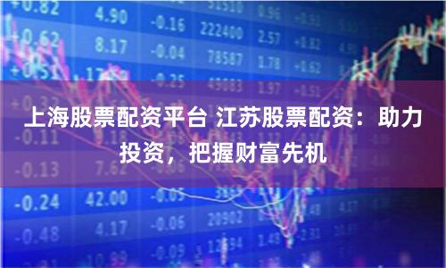 上海股票配资平台 江苏股票配资：助力投资，把握财富先机