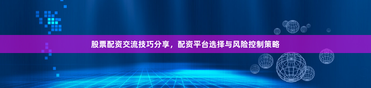 股票配资交流技巧分享，配资平台选择与风险控制策略