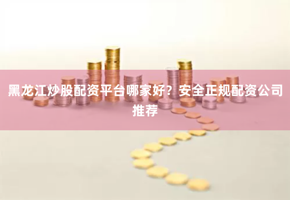黑龙江炒股配资平台哪家好？安全正规配资公司推荐