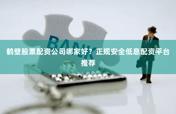 鹤壁股票配资公司哪家好？正规安全低息配资平台推荐