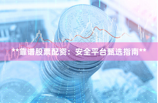 **靠谱股票配资：安全平台甄选指南**