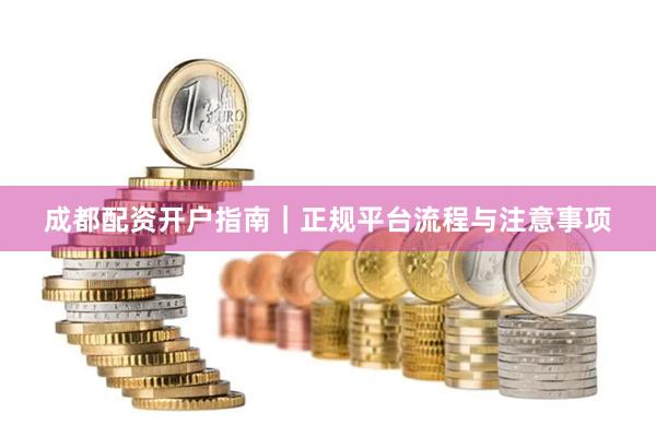 成都配资开户指南｜正规平台流程与注意事项