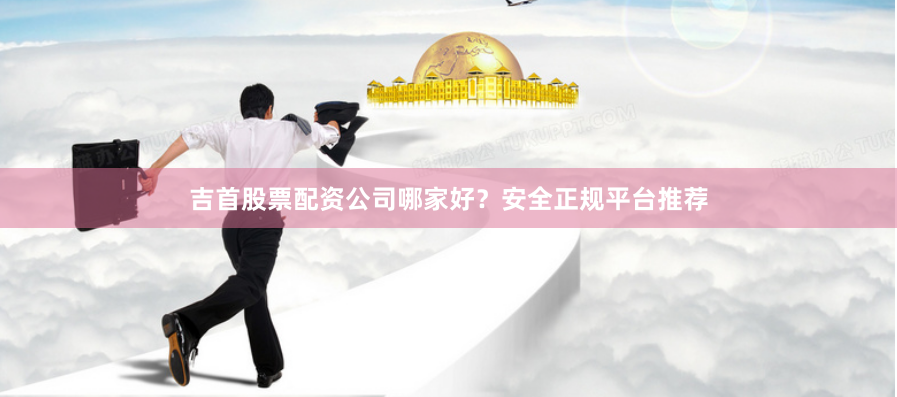 吉首股票配资公司哪家好？安全正规平台推荐